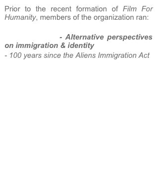 Prior to the recent formation of Film For Humanity, members of the organization ran:

Alien Invasion - Alternative perspectives on immigration & identity
- 100 years since the Aliens Immigration Act

